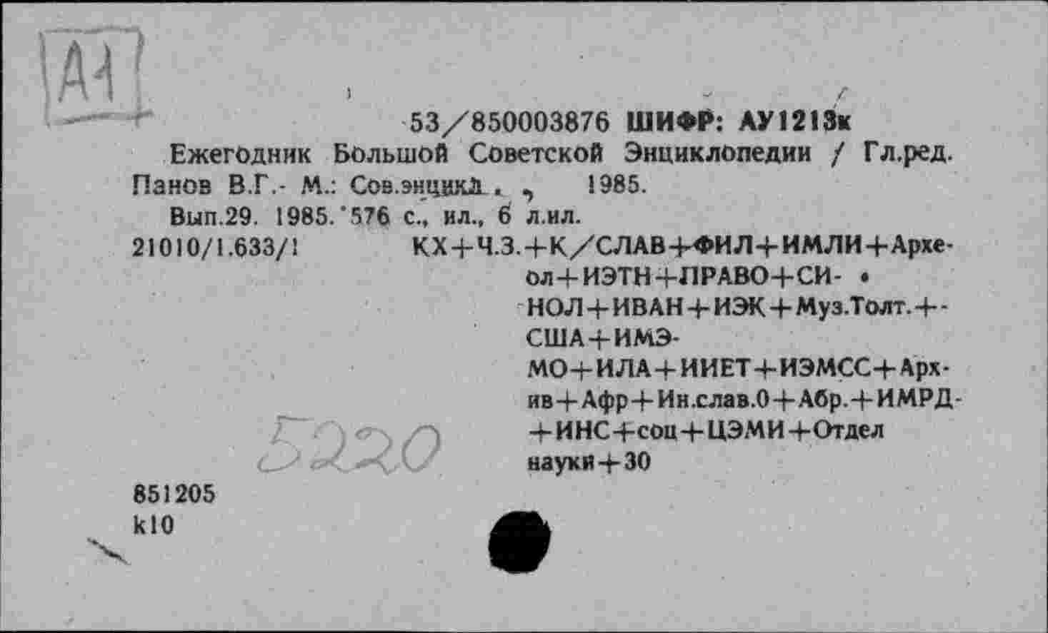 ﻿53/850003876 ШИФР: АУ1213к Ежегодник Большой Советской Энциклопедии / Гл.ред.
Панов В.Г.- М.: Сов,энццкЛ_. ,	1985.
Bun.29. 1985/576 с., ил., 6 л.ил.
21010/1.633/1	КХ+Ч.З.+К/СЛАВ-И»ИЛ4-ИМЛИЧ-Архе-
ол+ИЭТН+ЛРАВО+СИ- • НОЛ+ИВАН 4- ИЭК+Муз.Толт.+-США+ИМЭ-
МО+И ЛА + И И ET 4- ИЭМСС+ Арх -ив 4-Афр + И н .с ла в .0 4-Абр.+И МР Д-4- И НС 4-соц 4- ЦЭМИ 4- Отдел
С- - < <*4. С науки 4- 30
851205 klO